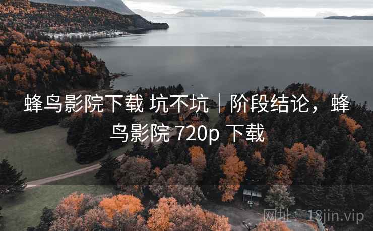 蜂鸟影院下载 坑不坑｜阶段结论，蜂鸟影院 720p 下载  第2张