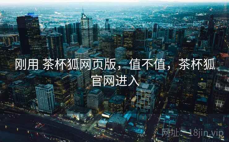 刚用 茶杯狐网页版，值不值，茶杯狐官网进入