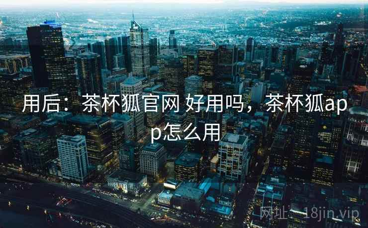 用后：茶杯狐官网 好用吗，茶杯狐app怎么用