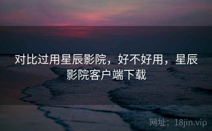 对比过用星辰影院,好不好用,星辰影院客户端下载