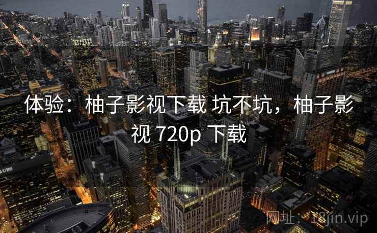 体验:柚子影视下载 坑不坑,柚子影视 720p 下载