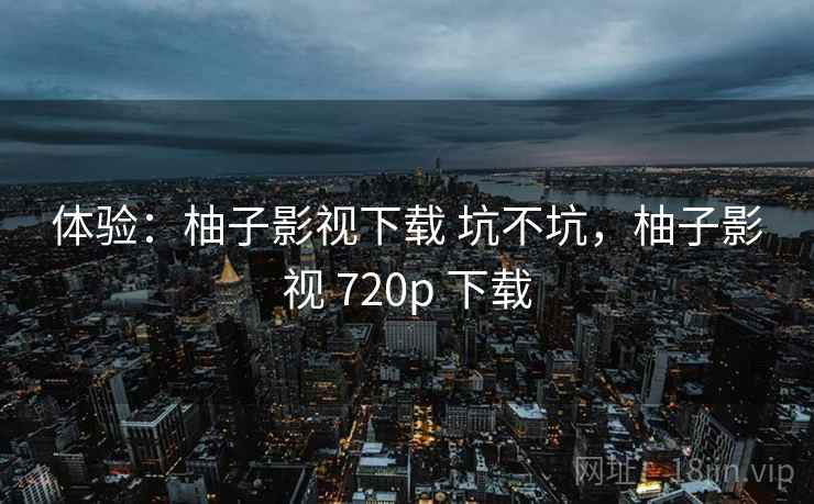 体验:柚子影视下载 坑不坑,柚子影视 720p 下载 第2张 体验:柚子影视下载 坑不坑,柚子影视 720p 下载 第2张