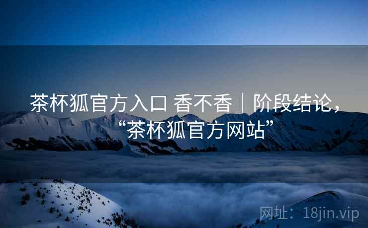 茶杯狐官方入口 香不香｜阶段结论，“茶杯狐官方网站”