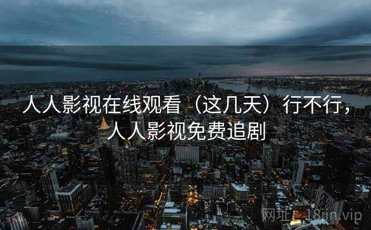 人人影视在线观看（这几天）行不行，人人影视免费追剧