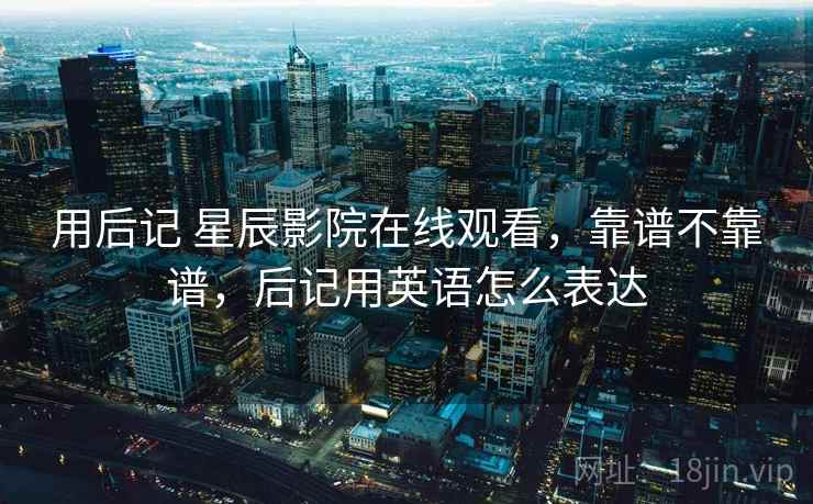 用后记 星辰影院在线观看，靠谱不靠谱，后记用英语怎么表达