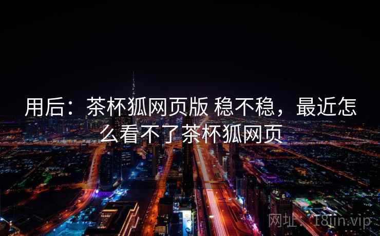 用后：茶杯狐网页版 稳不稳，最近怎么看不了茶杯狐网页