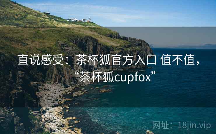 直说感受：茶杯狐官方入口 值不值，“茶杯狐cupfox”