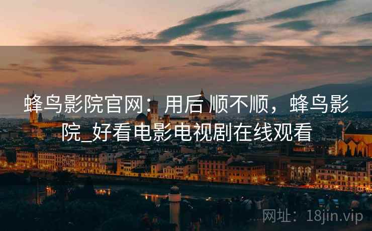 蜂鸟影院官网：用后 顺不顺，蜂鸟影院_好看电影电视剧在线观看