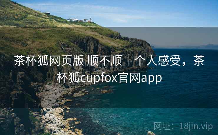 茶杯狐网页版 顺不顺｜个人感受，茶杯狐cupfox官网app