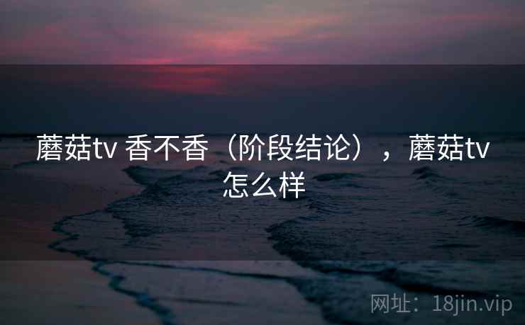 蘑菇tv 香不香（阶段结论），蘑菇tv怎么样