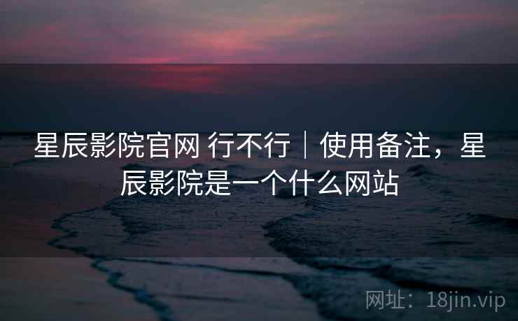 星辰影院官网 行不行｜使用备注，星辰影院是一个什么网站  第2张