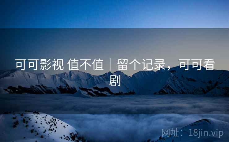 可可影视 值不值|留个记录,可可看剧