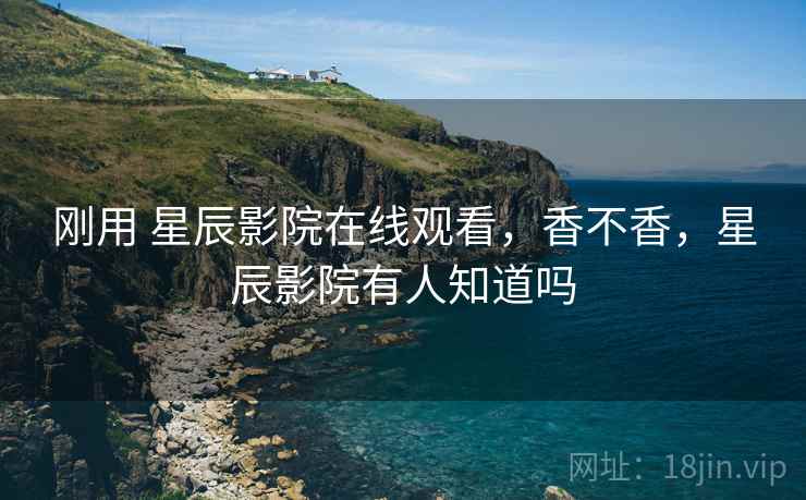 刚用 星辰影院在线观看，香不香，星辰影院有人知道吗