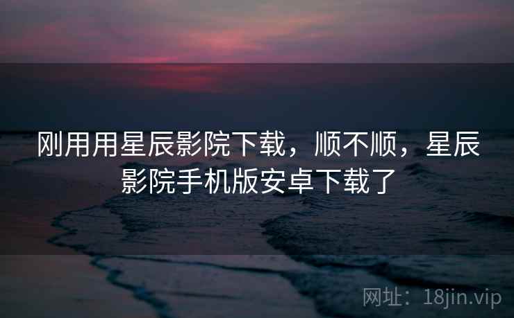 刚用用星辰影院下载，顺不顺，星辰影院手机版安卓下载了