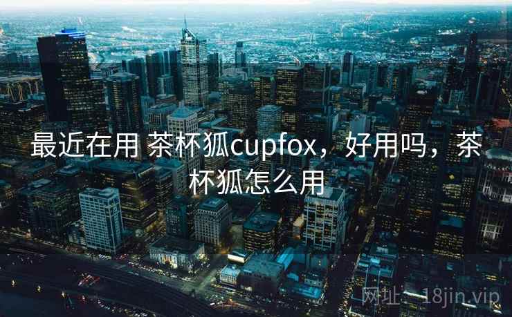 最近在用 茶杯狐cupfox，好用吗，茶杯狐怎么用  第2张