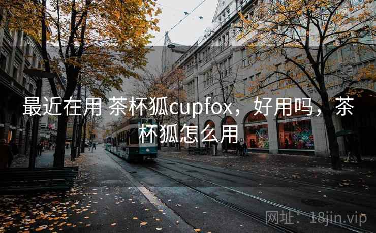 最近在用 茶杯狐cupfox，好用吗，茶杯狐怎么用