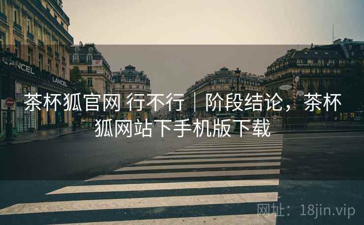茶杯狐官网 行不行｜阶段结论，茶杯狐网站下手机版下载