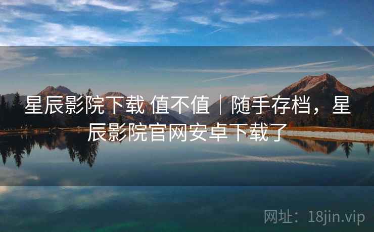 星辰影院下载 值不值｜随手存档，星辰影院官网安卓下载了  第2张