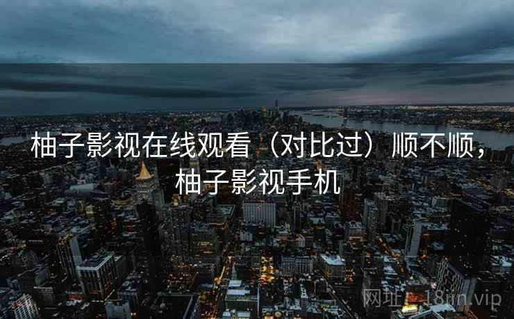 柚子影视在线观看(对比过)顺不顺,柚子影视手机