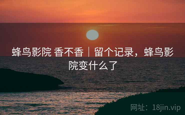 蜂鸟影院 香不香｜留个记录，蜂鸟影院变什么了  第2张