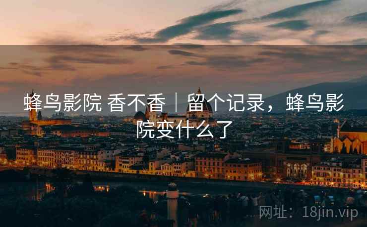 蜂鸟影院 香不香｜留个记录，蜂鸟影院变什么了