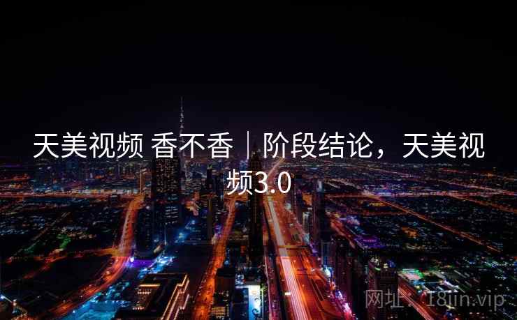 天美视频 香不香｜阶段结论，天美视频3.0