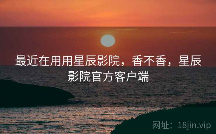 最近在用用星辰影院，香不香，星辰影院官方客户端