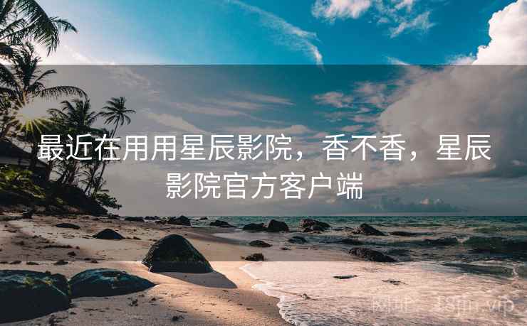 最近在用用星辰影院，香不香，星辰影院官方客户端  第2张