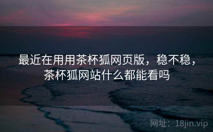 最近在用用茶杯狐网页版,稳不稳,茶杯狐网站什么都能看吗