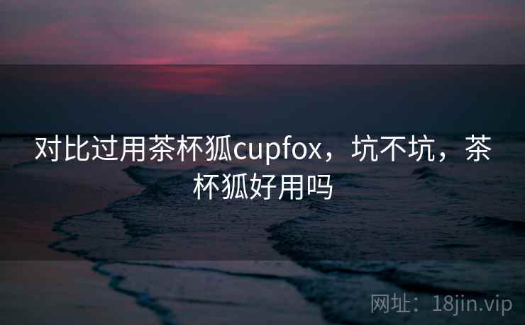 对比过用茶杯狐cupfox，坑不坑，茶杯狐好用吗  第2张