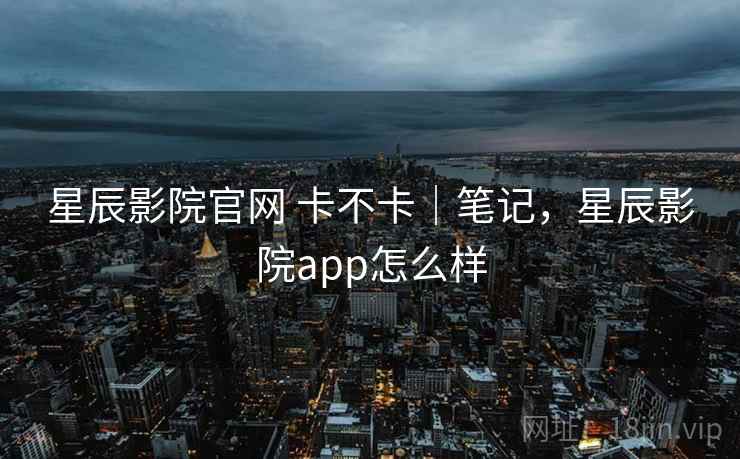 星辰影院官网 卡不卡|笔记,星辰影院app怎么样 第2张 星辰影院官网 卡不卡|笔记,星辰影院app怎么样 第2张