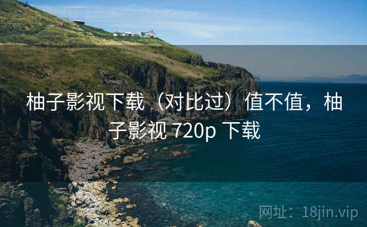 柚子影视下载（对比过）值不值，柚子影视 720p 下载