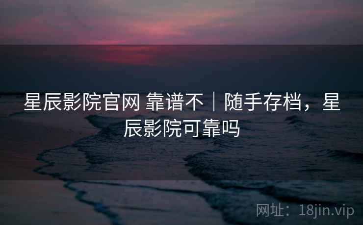 星辰影院官网 靠谱不｜随手存档，星辰影院可靠吗  第2张