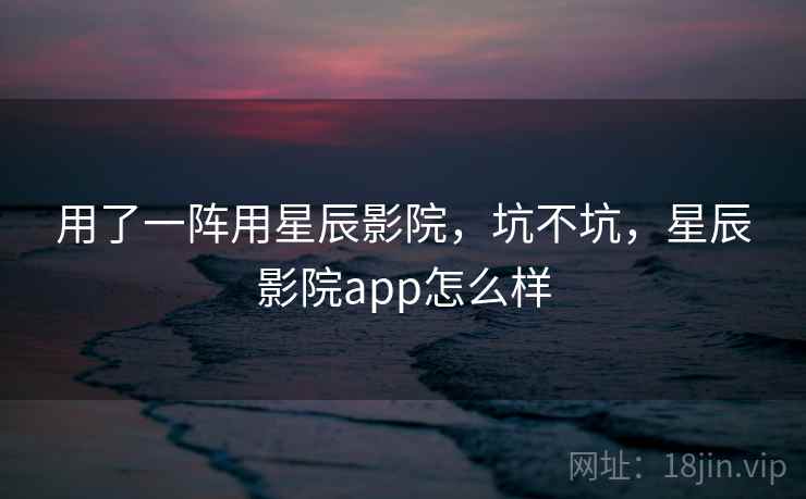 用了一阵用星辰影院，坑不坑，星辰影院app怎么样