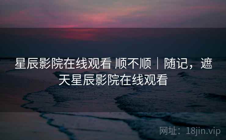 星辰影院在线观看 顺不顺｜随记，遮天星辰影院在线观看