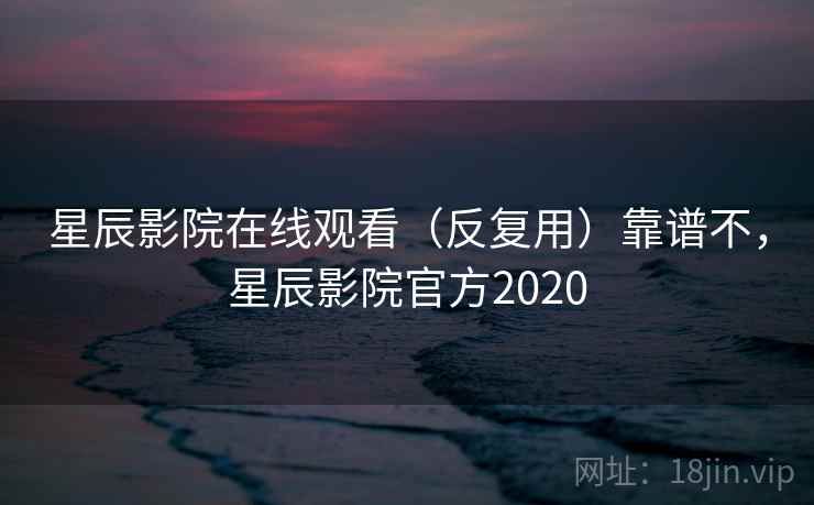 星辰影院在线观看（反复用）靠谱不，星辰影院官方2020