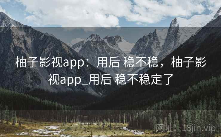 柚子影视app：用后 稳不稳，柚子影视app_用后 稳不稳定了