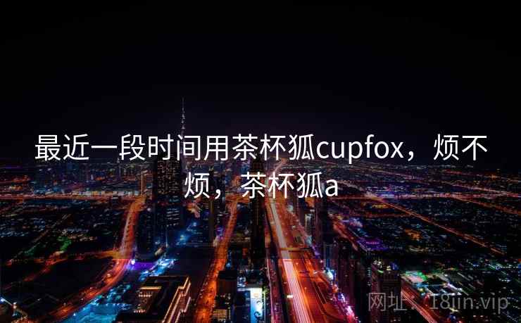 最近一段时间用茶杯狐cupfox,烦不烦,茶杯狐a 第2张 最近一段时间用茶杯狐cupfox,烦不烦,茶杯狐a 第2张