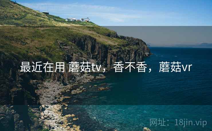 最近在用 蘑菇tv，香不香，蘑菇vr