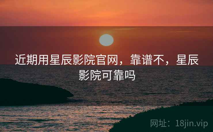 近期用星辰影院官网,靠谱不,星辰影院可靠吗