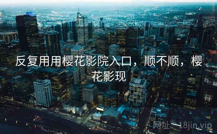 反复用用樱花影院入口,顺不顺,樱花影现
