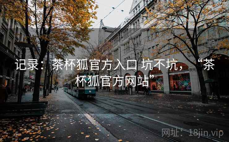 记录:茶杯狐官方入口 坑不坑,“茶杯狐官方网站” 第2张 记录:茶杯狐官方入口 坑不坑,“茶杯狐官方网站” 第2张