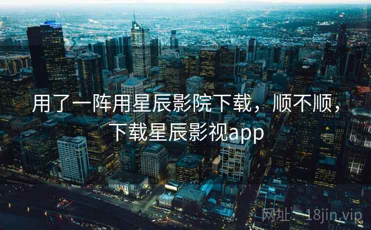 用了一阵用星辰影院下载,顺不顺,下载星辰影视app